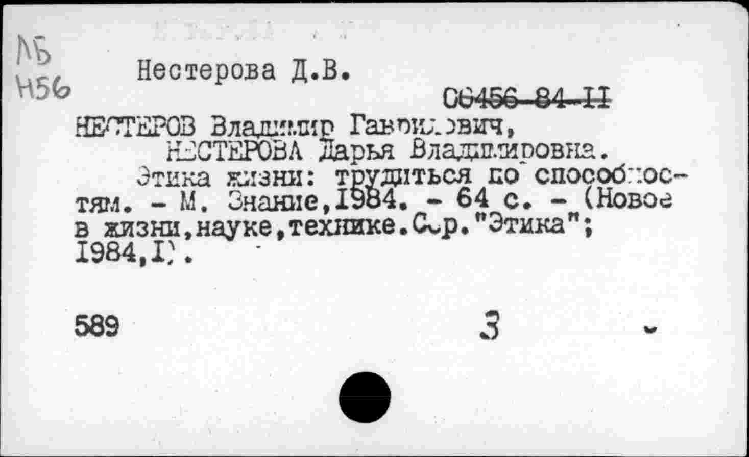 ﻿Нестерова Д.В.
И5Ь	06456 84-Н
НЕСТЕРОВ Владимир Гаврилович, НЕСТЕРОВА Дарья Владимировна.
Этика жизни: трудиться по способное тягл. - М. Знание, 1984. - 64 с* - (Новое в жизни, науке, технике. <кр."Этика"; 1984,1?.
589